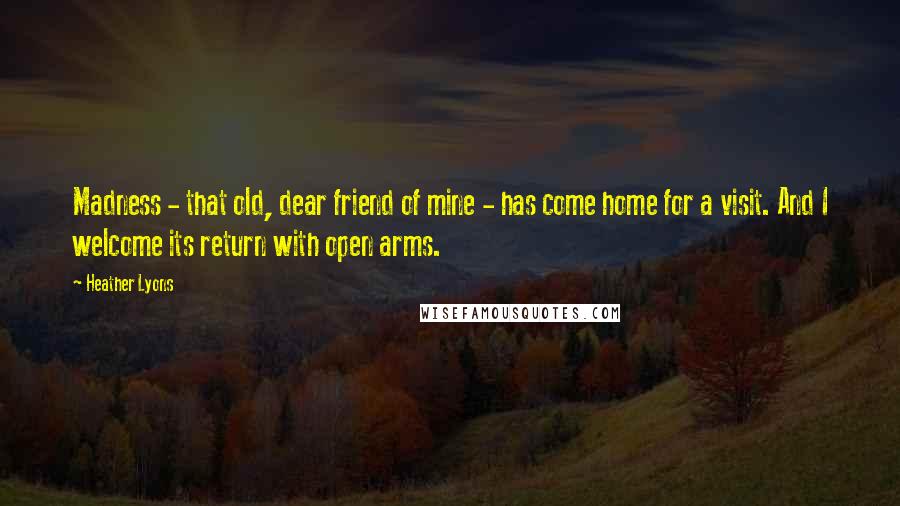 Heather Lyons Quotes: Madness - that old, dear friend of mine - has come home for a visit. And I welcome its return with open arms.