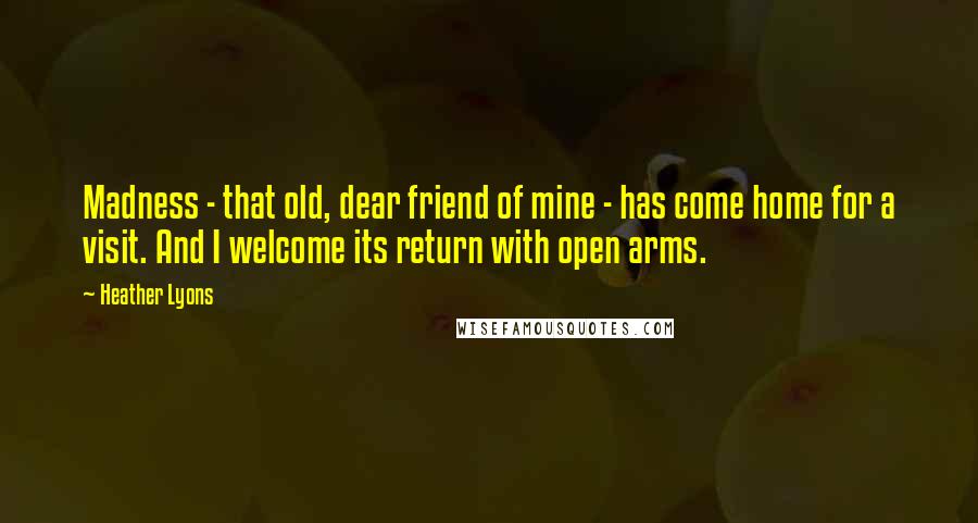 Heather Lyons Quotes: Madness - that old, dear friend of mine - has come home for a visit. And I welcome its return with open arms.