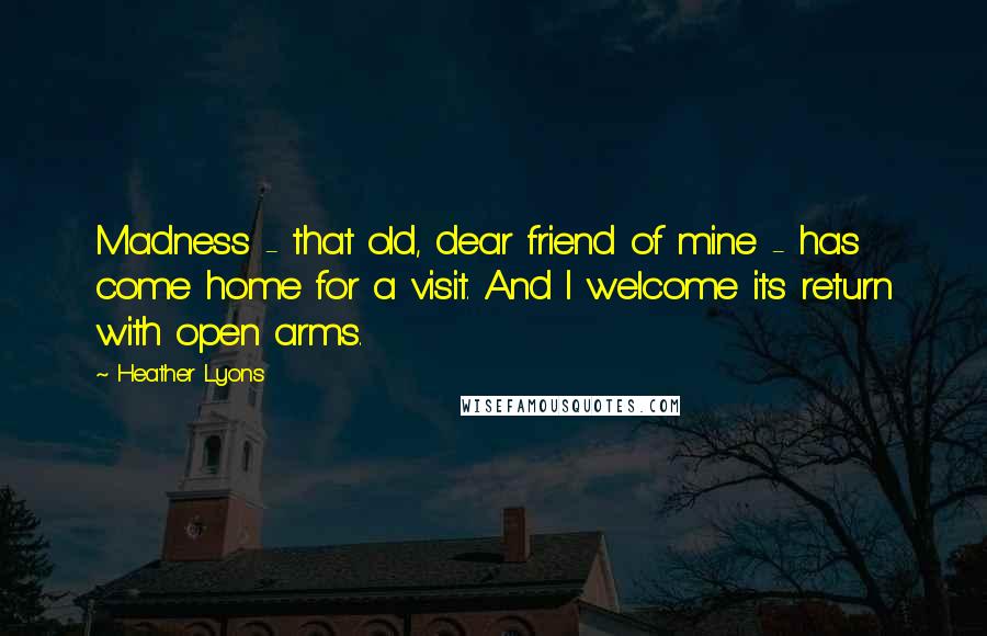 Heather Lyons Quotes: Madness - that old, dear friend of mine - has come home for a visit. And I welcome its return with open arms.