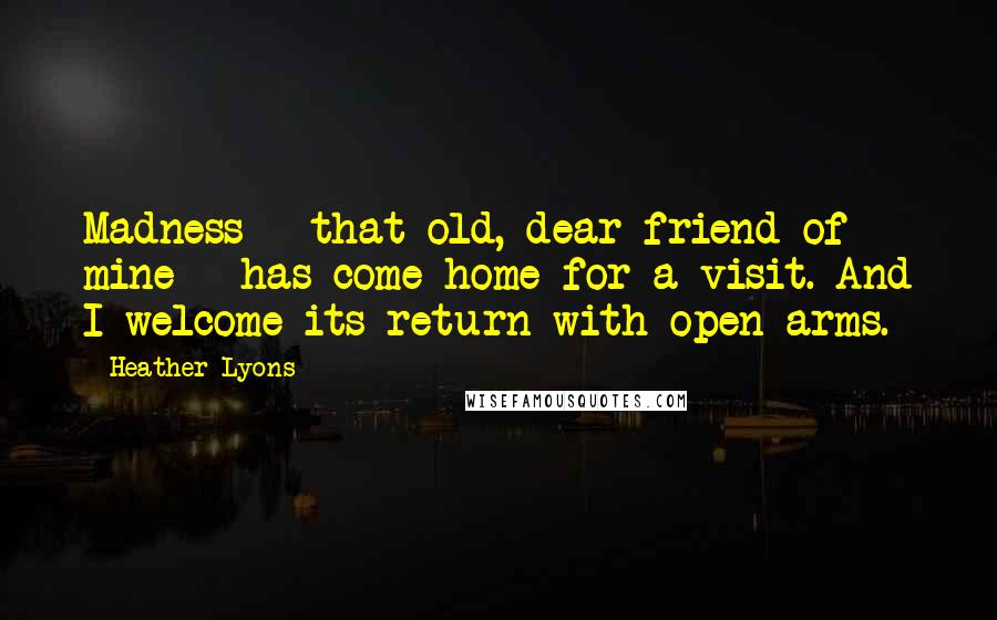 Heather Lyons Quotes: Madness - that old, dear friend of mine - has come home for a visit. And I welcome its return with open arms.