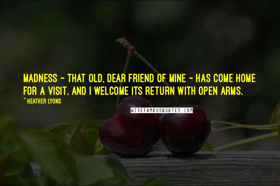 Heather Lyons Quotes: Madness - that old, dear friend of mine - has come home for a visit. And I welcome its return with open arms.