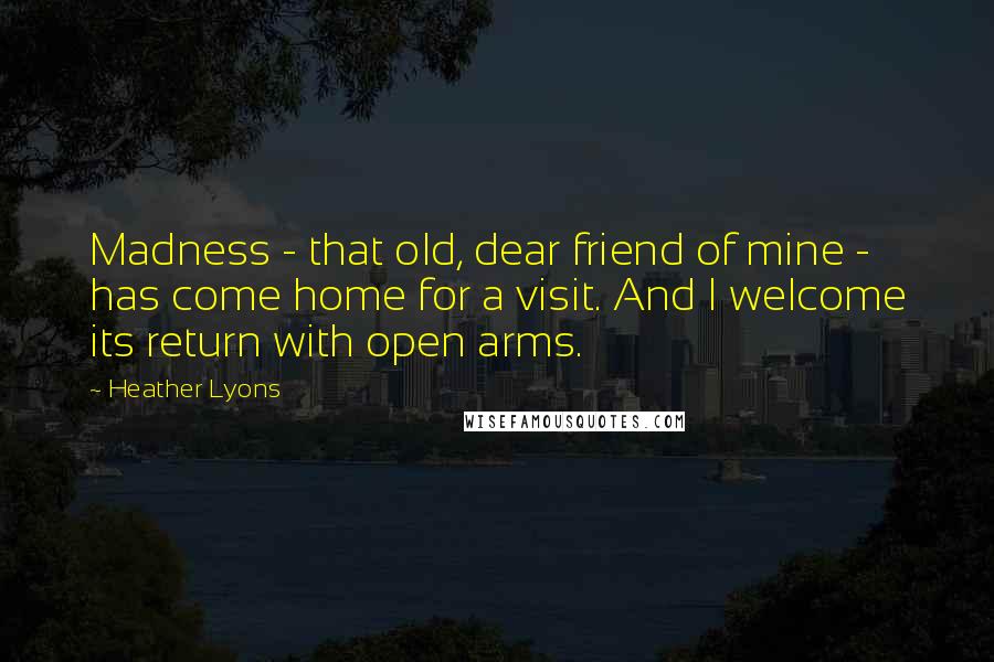 Heather Lyons Quotes: Madness - that old, dear friend of mine - has come home for a visit. And I welcome its return with open arms.