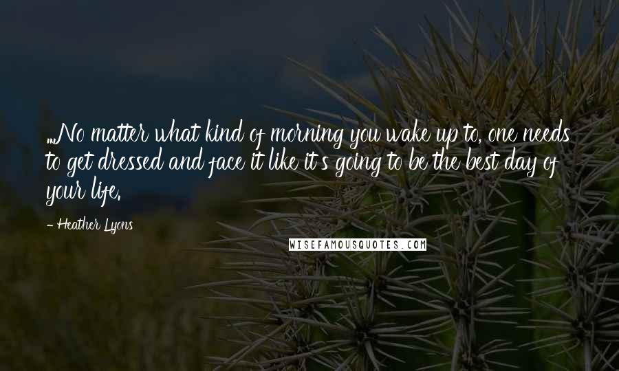 Heather Lyons Quotes: ...No matter what kind of morning you wake up to, one needs to get dressed and face it like it's going to be the best day of your life.