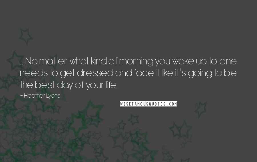 Heather Lyons Quotes: ...No matter what kind of morning you wake up to, one needs to get dressed and face it like it's going to be the best day of your life.