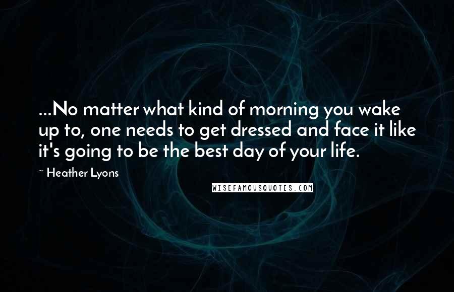 Heather Lyons Quotes: ...No matter what kind of morning you wake up to, one needs to get dressed and face it like it's going to be the best day of your life.