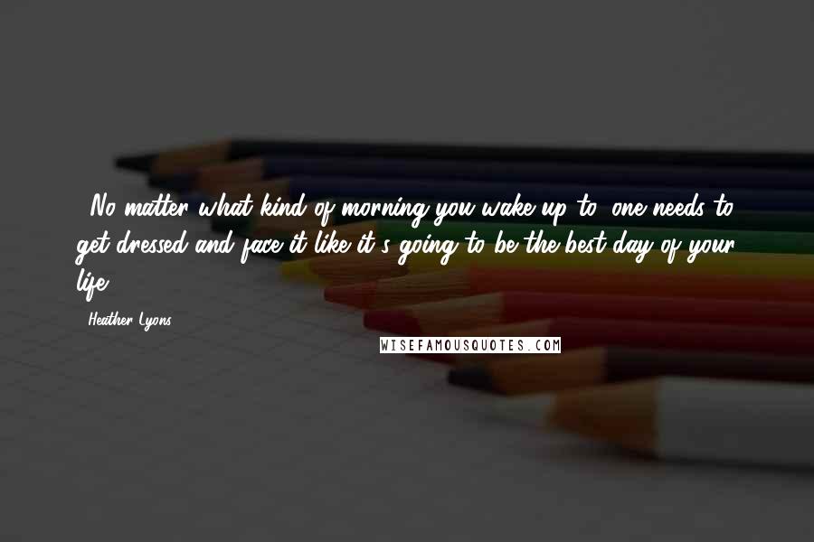 Heather Lyons Quotes: ...No matter what kind of morning you wake up to, one needs to get dressed and face it like it's going to be the best day of your life.