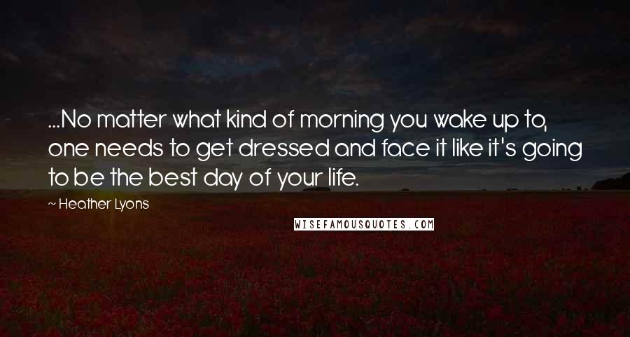 Heather Lyons Quotes: ...No matter what kind of morning you wake up to, one needs to get dressed and face it like it's going to be the best day of your life.