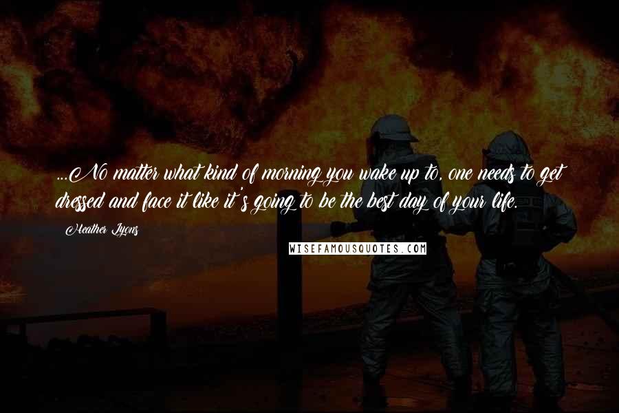 Heather Lyons Quotes: ...No matter what kind of morning you wake up to, one needs to get dressed and face it like it's going to be the best day of your life.