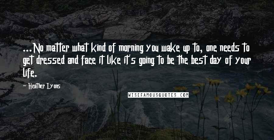 Heather Lyons Quotes: ...No matter what kind of morning you wake up to, one needs to get dressed and face it like it's going to be the best day of your life.