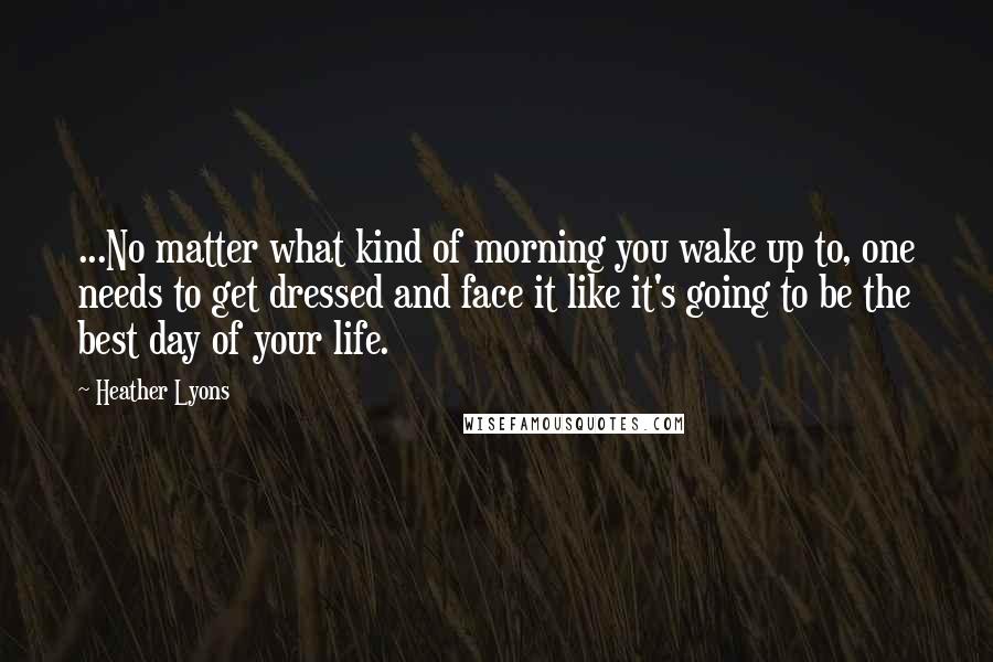 Heather Lyons Quotes: ...No matter what kind of morning you wake up to, one needs to get dressed and face it like it's going to be the best day of your life.