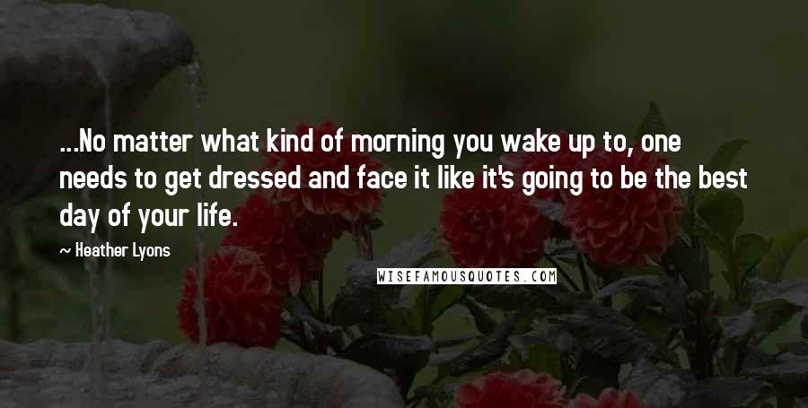 Heather Lyons Quotes: ...No matter what kind of morning you wake up to, one needs to get dressed and face it like it's going to be the best day of your life.