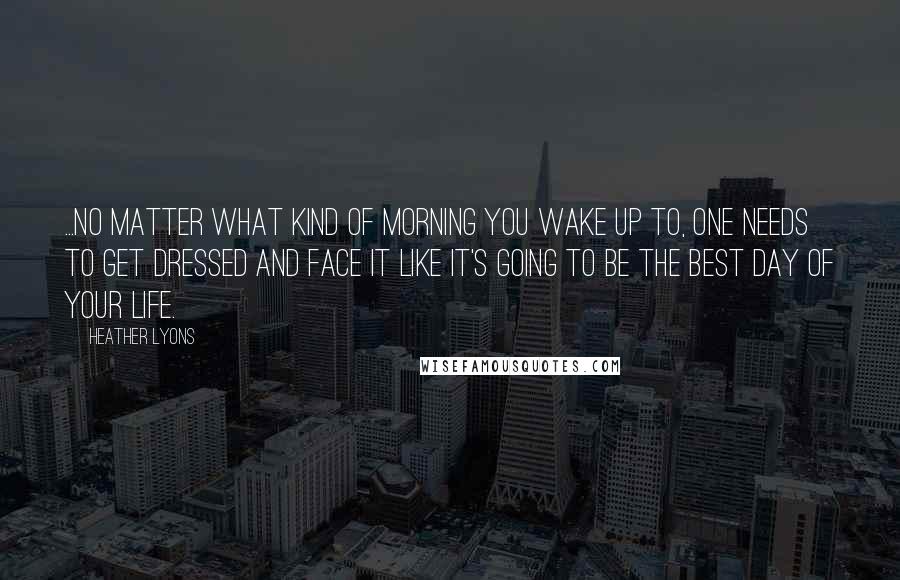 Heather Lyons Quotes: ...No matter what kind of morning you wake up to, one needs to get dressed and face it like it's going to be the best day of your life.