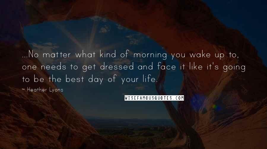 Heather Lyons Quotes: ...No matter what kind of morning you wake up to, one needs to get dressed and face it like it's going to be the best day of your life.