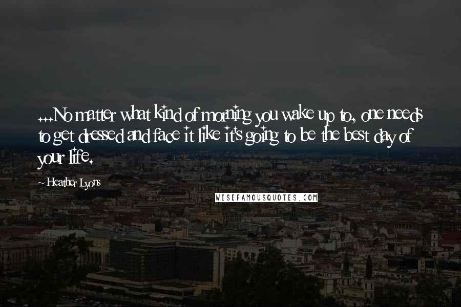 Heather Lyons Quotes: ...No matter what kind of morning you wake up to, one needs to get dressed and face it like it's going to be the best day of your life.