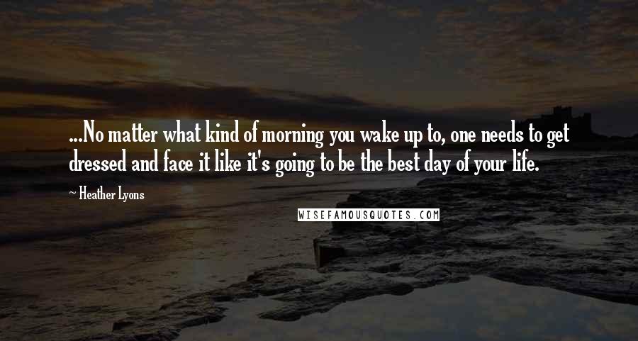 Heather Lyons Quotes: ...No matter what kind of morning you wake up to, one needs to get dressed and face it like it's going to be the best day of your life.