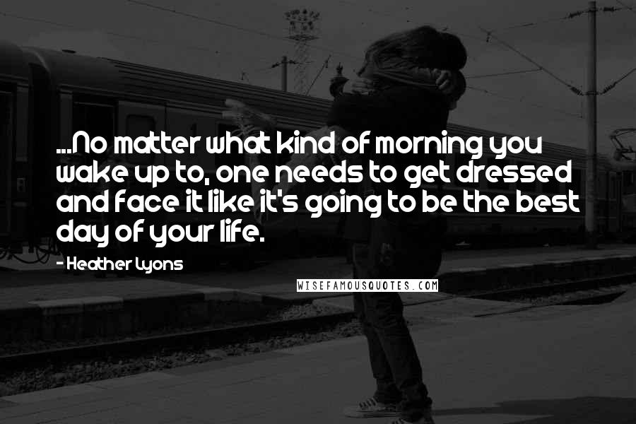 Heather Lyons Quotes: ...No matter what kind of morning you wake up to, one needs to get dressed and face it like it's going to be the best day of your life.