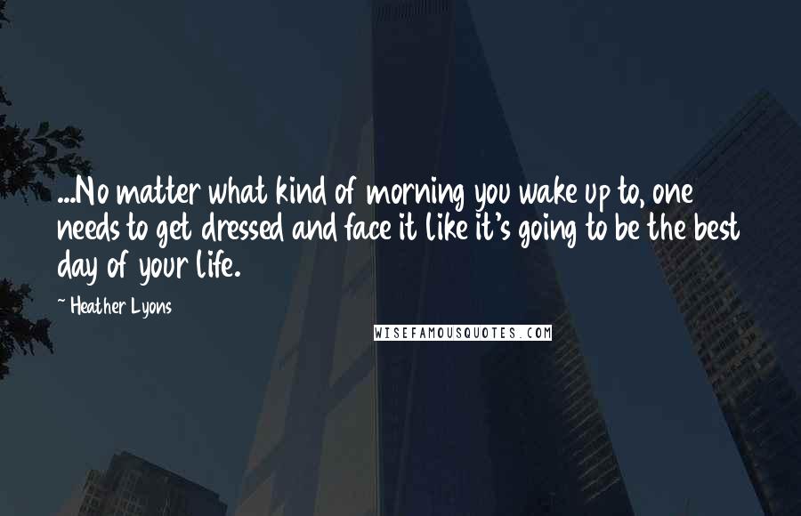 Heather Lyons Quotes: ...No matter what kind of morning you wake up to, one needs to get dressed and face it like it's going to be the best day of your life.