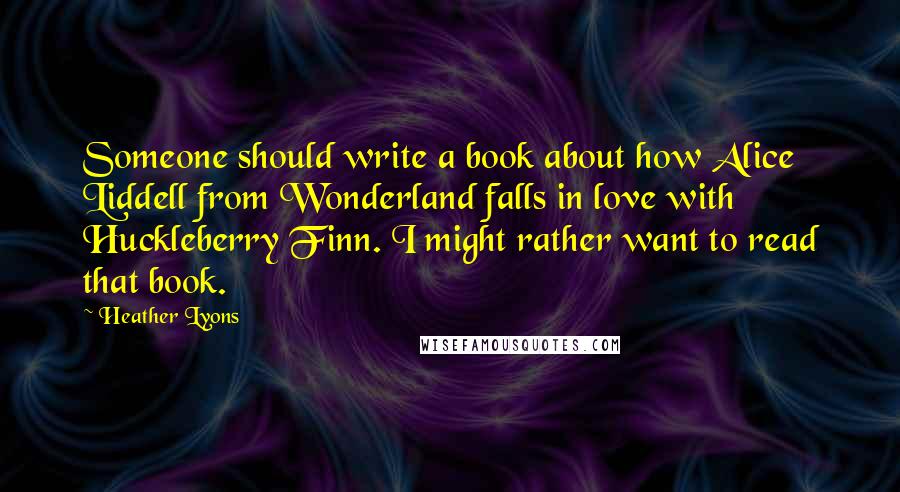 Heather Lyons Quotes: Someone should write a book about how Alice Liddell from Wonderland falls in love with Huckleberry Finn. I might rather want to read that book.