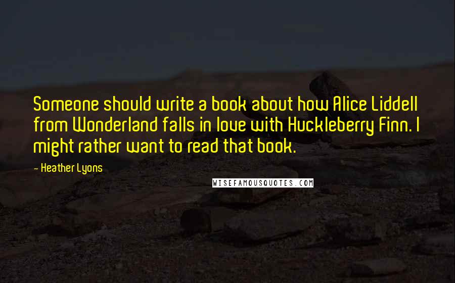 Heather Lyons Quotes: Someone should write a book about how Alice Liddell from Wonderland falls in love with Huckleberry Finn. I might rather want to read that book.
