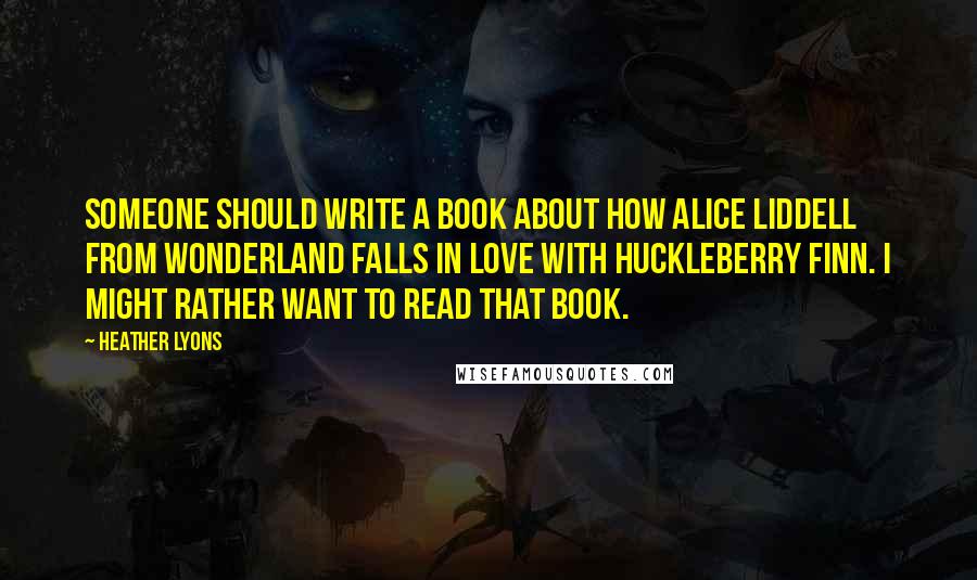 Heather Lyons Quotes: Someone should write a book about how Alice Liddell from Wonderland falls in love with Huckleberry Finn. I might rather want to read that book.