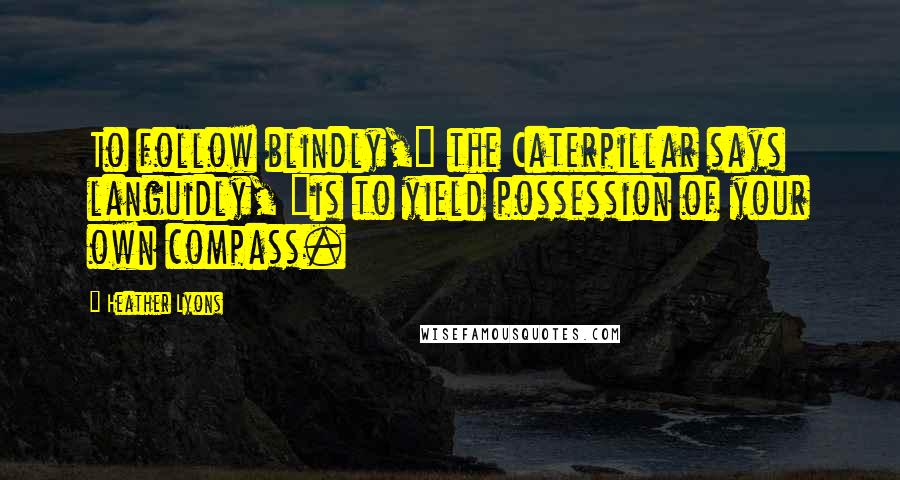 Heather Lyons Quotes: To follow blindly," the Caterpillar says languidly, "is to yield possession of your own compass.