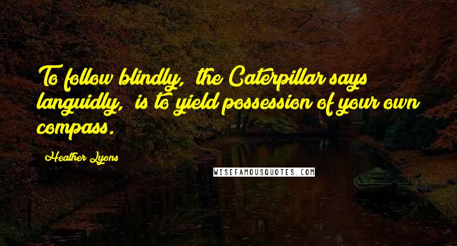 Heather Lyons Quotes: To follow blindly," the Caterpillar says languidly, "is to yield possession of your own compass.