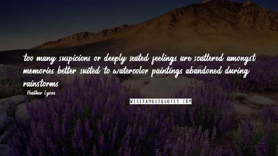 Heather Lyons Quotes: too many suspicions or deeply seated feelings are scattered amongst memories better suited to watercolor paintings abandoned during rainstorms.