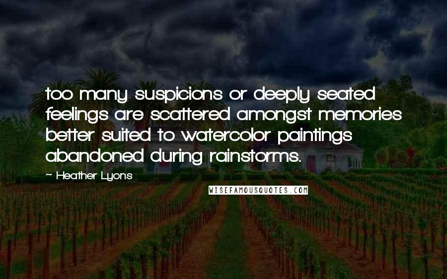 Heather Lyons Quotes: too many suspicions or deeply seated feelings are scattered amongst memories better suited to watercolor paintings abandoned during rainstorms.