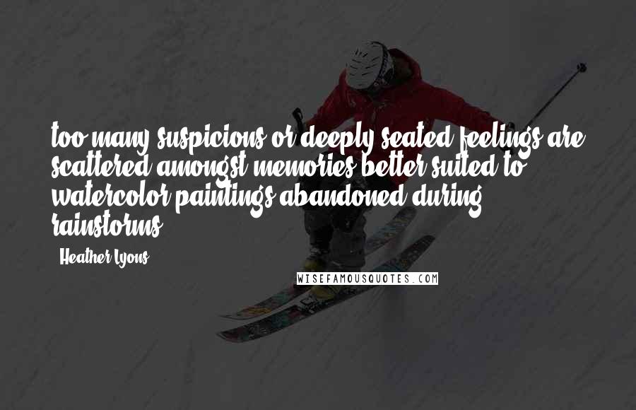 Heather Lyons Quotes: too many suspicions or deeply seated feelings are scattered amongst memories better suited to watercolor paintings abandoned during rainstorms.