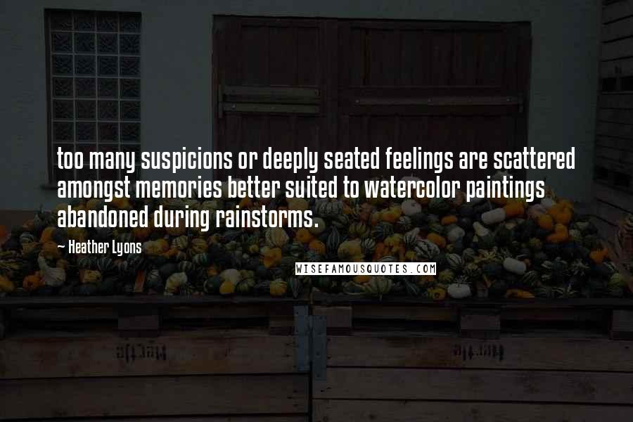 Heather Lyons Quotes: too many suspicions or deeply seated feelings are scattered amongst memories better suited to watercolor paintings abandoned during rainstorms.