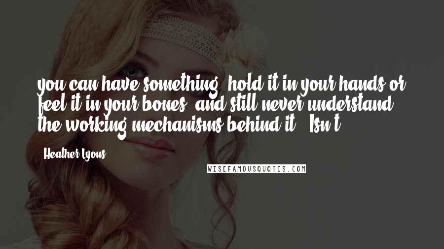 Heather Lyons Quotes: you can have something, hold it in your hands or feel it in your bones, and still never understand the working mechanisms behind it." Isn't