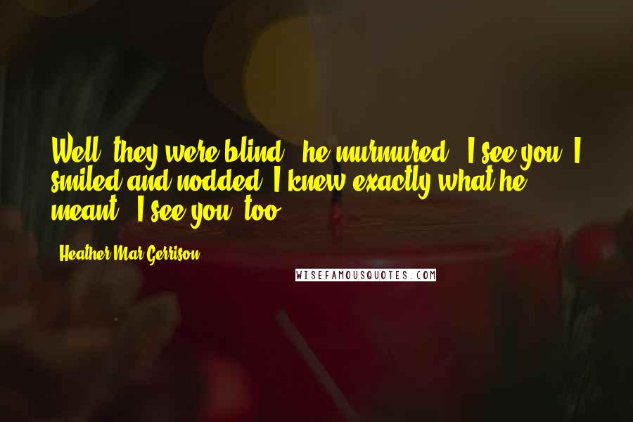 Heather Mar-Gerrison Quotes: Well, they were blind." he murmured. "I see you."I smiled and nodded. I knew exactly what he meant, "I see you, too.