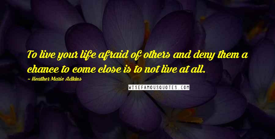 Heather Marie Adkins Quotes: To live your life afraid of others and deny them a chance to come close is to not live at all.
