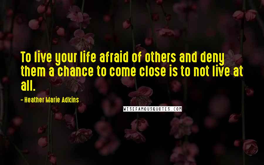 Heather Marie Adkins Quotes: To live your life afraid of others and deny them a chance to come close is to not live at all.