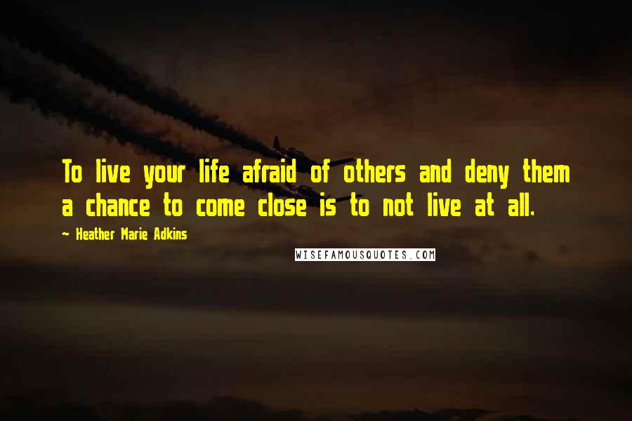 Heather Marie Adkins Quotes: To live your life afraid of others and deny them a chance to come close is to not live at all.