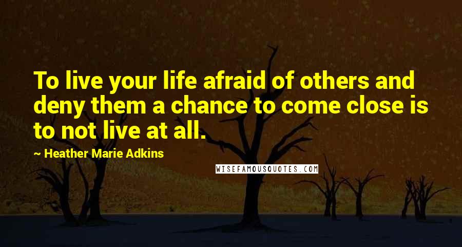 Heather Marie Adkins Quotes: To live your life afraid of others and deny them a chance to come close is to not live at all.