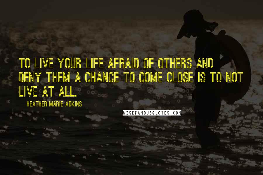Heather Marie Adkins Quotes: To live your life afraid of others and deny them a chance to come close is to not live at all.