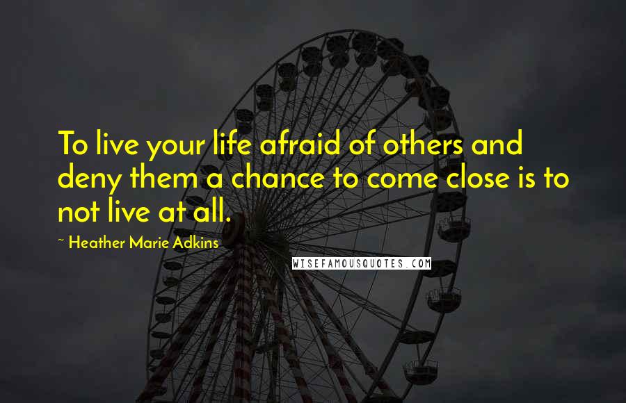 Heather Marie Adkins Quotes: To live your life afraid of others and deny them a chance to come close is to not live at all.