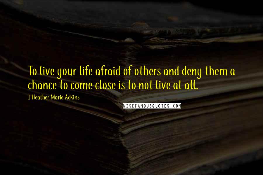 Heather Marie Adkins Quotes: To live your life afraid of others and deny them a chance to come close is to not live at all.