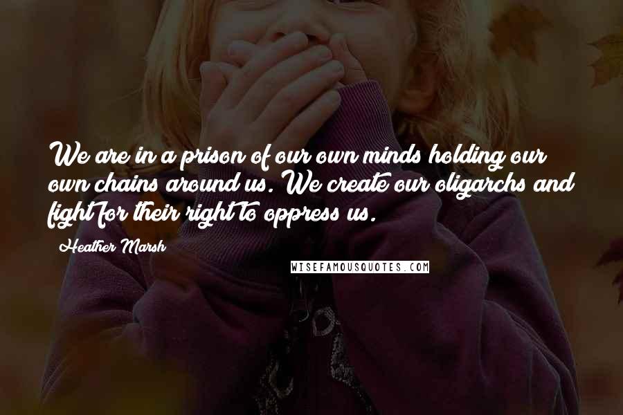 Heather Marsh Quotes: We are in a prison of our own minds holding our own chains around us. We create our oligarchs and fight for their right to oppress us.