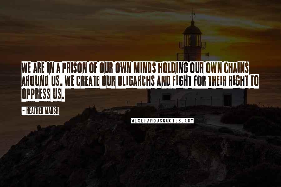 Heather Marsh Quotes: We are in a prison of our own minds holding our own chains around us. We create our oligarchs and fight for their right to oppress us.
