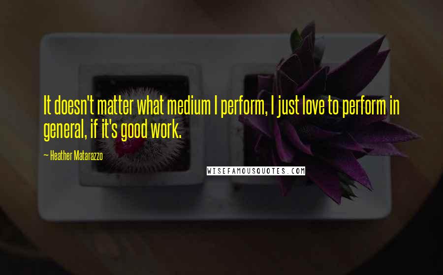 Heather Matarazzo Quotes: It doesn't matter what medium I perform, I just love to perform in general, if it's good work.