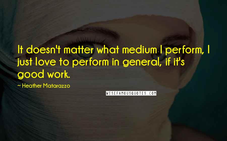 Heather Matarazzo Quotes: It doesn't matter what medium I perform, I just love to perform in general, if it's good work.