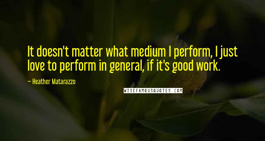 Heather Matarazzo Quotes: It doesn't matter what medium I perform, I just love to perform in general, if it's good work.
