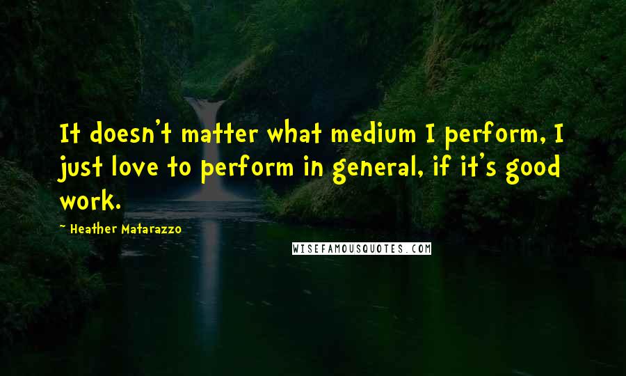 Heather Matarazzo Quotes: It doesn't matter what medium I perform, I just love to perform in general, if it's good work.