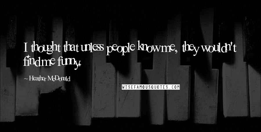 Heather McDonald Quotes: I thought that unless people know me, they wouldn't find me funny.