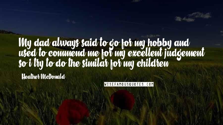 Heather McDonald Quotes: My dad always said to go for my hobby and used to commend me for my excellent judgement so i try to do the similar for my children.