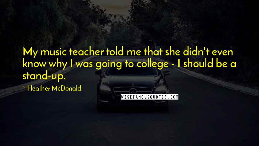 Heather McDonald Quotes: My music teacher told me that she didn't even know why I was going to college - I should be a stand-up.