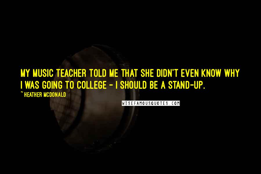 Heather McDonald Quotes: My music teacher told me that she didn't even know why I was going to college - I should be a stand-up.