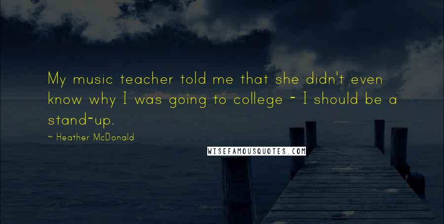 Heather McDonald Quotes: My music teacher told me that she didn't even know why I was going to college - I should be a stand-up.